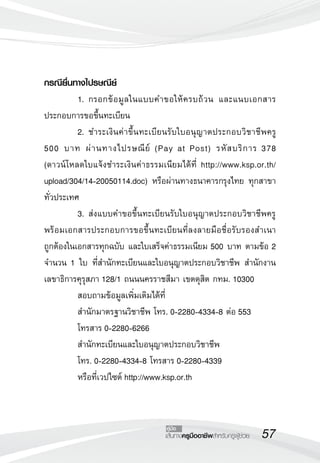 คู่มือ 
เส้นทางครูมืออาชีพสำหรับครูผู้ช่วย57 
กรณียื่นทางไปรษณีย์ 
1. กรอกข้อมูลในแบบคำขอให้ครบถ้วน และแนบเอกสาร 
ประกอบการขอขึ้นทะเบียน 
2. ชำระเงินค่าขึ้นทะเบียนรับใบอนุญาตประกอบวิชาชีพครู 
500 บาท ผ่านทางไปรษณีย์ (Pay at Post) รหัสบริการ 378 
(ดาวน์โหลดใบแจ้งชำระเงินค่าธรรมเนียมได้ที่ http://www.ksp.or.th/ 
upload/304/14-20050114.doc) หรือผ่านทางธนาคารกรุงไทย ทุกสาขา 
ทั่วประเทศ 
3. ส่งแบบคำขอขึ้นทะเบียนรับใบอนุญาตประกอบวิชาชีพครู 
พร้อมเอกสารประกอบการขอขึ้นทะเบียนที่ลงลายมือชื่อรับรองสำเนา 
ถูกต้องในเอกสารทุกฉบับ และใบเสร็จค่าธรรมเนียม 500 บาท ตามข้อ 2 
จำนวน 1 ใบ ที่สำนักทะเบียนและใบอนุญาตประกอบวิชาชีพ สำนักงาน 
เลขาธิการคุรุสภา 128/1 ถนนนครราชสีมา เขตดุสิต กทม. 10300 
สอบถามข้อมูลเพิ่มเติมได้ที่ 
สำนักมาตรฐานวิชาชีพ โทร. 0-2280-4334-8 ต่อ 553 
โทรสาร 0-2280-6266 
สำนักทะเบียนและใบอนุญาตประกอบวิชาชีพ 
โทร. 0-2280-4334-8 โทรสาร 0-2280-4339 
หรือที่เวปไซต์ http://www.ksp.or.th 
 