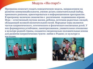 Модуль «На старт!» 
Программа помогает создать поведенческую модель, направленную на 
развитие коммуникабельности, умение делать самостоятельный выбор, 
принимать решения, ориентироваться в информационном пространстве. 
В программу включено знакомство с различными подвижными играми. 
Игра – естественный спутник жизни, ребенка, источник радостных эмоций, 
обладающий великой воспитательной силой. Народные игры являются 
частью патриотического, эстетического и физического воспитания детей. У 
них формируются устойчивое, заинтересованное, уважительное отношение 
к культуре родной страны, создаются эмоционально положительная основа 
для развития патриотических чувств: любви к Родине; ее культуре и 
наследию. 
 