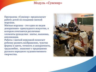 Модуль «Сувенир» 
Программа «Сувенир» предполагает 
работу детей по созданию мягкой 
игрушки. 
Мягкая игрушка - это один из видов 
декоративно- прикладного искусства, в 
котором сочетаются различные 
элементы рукоделия : шитье, вышивка, 
аппликация. 
Работа с мягкой игрушкой помогает 
ребенку развить воображение, чувство 
формы и цвета, точность и аккуратность, 
трудолюбие, знакомит с традициями 
русского народного художественного 
творчества. 
 