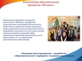 Комплексная образовательная 
программа «Мозаика» 
Комплексная программа внеурочной 
деятельности «Мозаика» разработана 
педагогическим коллективом Дома детского 
творчества по запросу ОУ города, предлагает 
детям погрузиться в разные виды деятельности, 
попробовать свои силы и на этом опыте сделать 
самостоятельный осознанный выбор 
направления творческой деятельности для её 
продолжения, в т.ч. в учреждении 
дополнительного образования. 
Основная идея программы – разработка 
«образовательного маршрута» младших школьников 
 