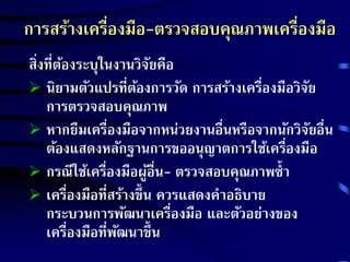 การสร้างเครื่องมือ-ตรวจสอบคุณภาพเครื่องมือ 
ส่งิที่ต้องระบุในงานวิจัยคือ 
 นิยามตัวแปรที่ต้องการวัด การสร้างเครื่องมือวิจัย 
การตรวจสอบคุณภาพ 
 หากยืมเครื่องมือจากหน่วยงานอื่นหรือจากนักวิจัยอื่น 
ต้องแสดงหลักฐานการขออนุญาตการใช้เครื่องมือ 
 กรณีใช้เครื่องมือผู้อื่น- ตรวจสอบคุณภาพซ้า 
 เครื่องมือที่สร้างขึ้น ควรแสดงคาอธิบาย 
กระบวนการพัฒนาเครื่องมือ และตัวอย่างของ 
เครื่องมือที่พัฒนาขึ้น 
 