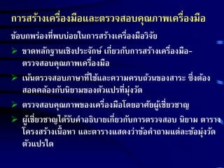การสร้างเครื่องมือและตรวจสอบคุณภาพเครื่องมือ 
ข้อบกพร่องที่พบบ่อยในการสร้างเครื่องมือวิจัย 
 ขาดหลักฐานเชิงประจักษ์ เกี่ยวกับการสร้างเครื่องมือ- 
ตรวจสอบคุณภาพเครื่องมือ 
 เน้นตรวจสอบภาษาที่ใช้และความครบถ้วนของสาระ ซึ่งต้อง 
สอดคล้องกับนิยามของตัวแปรที่มุ่งวัด 
 ตรวจสอบคุณภาพของเครื่องมือโดยอาศัยผู้เชี่ยวชาญ 
 ผู้เชี่ยวชาญได้รับคาอธิบายเกี่ยวกับการตรวจสอบ นิยาม ตาราง 
โครงสร้างเนื้อหา และตารางแสดงว่าข้อคาถามแต่ละข้อมุ่งวัด 
ตัวแปรใด 
 