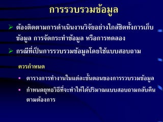 การรวบรวมข้อมูล 
 ต้องติดตามการดาเนินงานวิจัยอย่างใกล้ชิดทั้งการเก็บ 
ข้อมูล การจัดกระทาข้อมูล หรือการทดลอง 
 กรณีที่เป็นการรวบรวมข้อมูลโดยใช้แบบสอบถาม 
ควรกาหนด 
 ตารางการทางานในแต่ละขั้นตอนของการรวบรวมข้อมูล 
 กา หนดยุทธวิธีที่จะทาให้ได้ปริมาณแบบสอบถามกลับคืน 
ตามต้องการ 
 