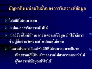 ปัญหาที่พบบ่อยในขั้นของการวิเคราะห์ข้อมูล 
 ใช้สถิติไม่เหมาะสม 
 แปลผลการวิเคราะห์ไม่ได้ 
 นักวิจัยที่ไม่มีทักษะการวิเคราะห์ข้อมูล มักใช้วิธีการ 
จ้างผู้อื่นช่วยวิเคราะห์+แปลผลให้แทน 
 โอกาสในการเลือกใช้สถิติที่ไม่เหมาะสมจะมีมาก 
เน่อืงจากผู้ที่เป็นเจ้าของงานไม่สามารถแนะนา ให้ 
ผู้วิเคราะห์ข้อมูลเข้าใจได้ 
 