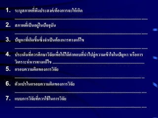 1. ระบุสภาพที่พึงประสงค์/ต้องการจะให้เกิด 
................................................................................................................................... 
2. สภาพที่เป็นอยู่ในปัจจุบัน 
................................................................................................................................... 
3. ปัญหาที่เกิดขึ้นซึ่งจาเป็นต้องหารทางแก้ไข 
................................................................................................................................... 
4. ประเด็นที่ควรศึกษาวิจัยเพื่อให้ได้คา ตอบที่นาไปสู่ความเข้าใจในปัญหา หรือการ 
วิเคราะห์หารทางแก้ไข ........................................................................................... 
5. กรอบความคิดของการวิจัย 
................................................................................................................................ 
6. ตัวแปรในกรอบความคิดของการวิจัย 
.................................................................................................................................. 
7. แบบการวิจัยที่ควรใช้ในการวิจัย 
.................................................................................................................................. 
 