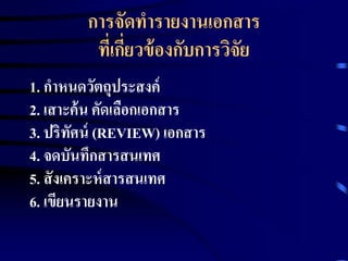 การจัดทารายงานเอกสาร 
ที่เกี่ยวข้องกับการวิจัย 
1. กาหนดวัตถุประสงค์ 
2. เสาะค้น คัดเลือกเอกสาร 
3. ปริทัศน์(REVIEW) เอกสาร 
4. จดบันทึกสารสนเทศ 
5. สังเคราะห์สารสนเทศ 
6. เขียนรายงาน 
 