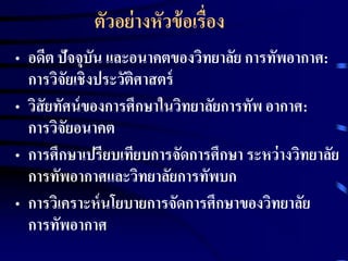 ตัวอย่างหัวข้อเรื่อง 
• อดีต ปัจจุบัน และอนาคตของวิทยาลัย การทัพอากาศ: 
การวิจัยเชิงประวัติศาสตร์ 
• วิสัยทัศน์ของการศึกษาในวิทยาลัยการทัพ อากาศ: 
การวิจัยอนาคต 
• การศึกษาเปรียบเทียบการจัดการศึกษา ระหว่างวิทยาลัย 
การทัพอากาศและวิทยาลัยการทัพบก 
• การวิเคราะห์นโยบายการจัดการศึกษาของวิทยาลัย 
การทัพอากาศ 
 