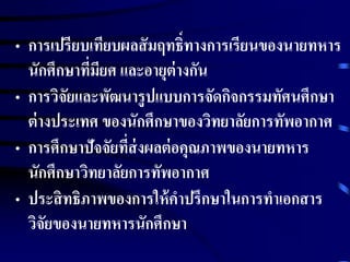 • การเปรียบเทียบผลสัมฤทธ์ิทางการเรียนของนายทหาร 
นักศึกษาที่มียศ และอายุต่างกัน 
• การวิจัยและพัฒนารูปแบบการจัดกิจกรรมทัศนศึกษา 
ต่างประเทศ ของนักศึกษาของวิทยาลัยการทัพอากาศ 
• การศึกษาปัจจัยที่ส่งผลต่อคุณภาพของนายทหาร 
นักศึกษาวิทยาลัยการทัพอากาศ 
• ประสิทธิภาพของการให้คาปรึกษาในการทาเอกสาร 
วิจัยของนายทหารนักศึกษา 
 