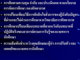 • การติดตามควบคุม กากับ และประเมินผล ตามนโยบาย 
การจัดการศึกษา กองทัพอากาศ 
• การเปรียบเทียบวิธีการตัดสินใจสั่งการของผู้บังคับบัญชา 
ที่ผ่านและไม่ผ่านการศึกษาจากวิทยาลัยการทัพอากาศ 
• การศึกษาเปรียบเทียบบทบาทที่คาดหวังกับบทบาทที่ 
ปฏิบัติจริงของอาจารย์ตามการรับรู้ของนายทหาร 
นักศึกษา 
• ความสัมพันธ์ระหว่างคุณลักษณะผู้นา การปรับตัว และ 
เจตคติของนายทหารนักศึกษา 
 
