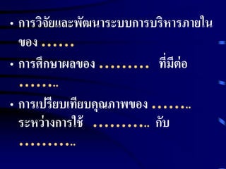 • การวิจัยและพัฒนาระบบการบริหารภายใน 
ของ …… 
• การศึกษาผลของ ……… ที่มีต่อ 
…….. 
• การเปรียบเทียบคุณภาพของ …….. 
ระหว่างการใช้ ……….. กับ 
……….. 
