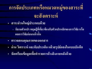 การจัดประเภทหรือหมวดหมู่ของสาระที่ 
จะสังเคราะห์ 
• สาระส่วนใหญ่ประกอบด้วย 
– นิยามตัวแปร ทฤษฎีที่เกี่ยวข้องกับตัวแปรหลักของการวิจัย หรือ 
ผลการวิจัยก่อนหน้านั้น 
• ตรวจสอบคุณภาพของเอกสาร 
• อ่าน วิเคราะห์ และจับประเด็น แล้วสรุปย่อลงในแบบบันทึก 
• จัดเตรียมข้อมูลเพื่อทารายการอ้างอิงภายหลังด้วย 
 