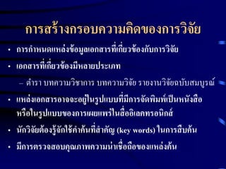 การสร้างกรอบความคิดของการวิจัย 
• การกาหนดแหล่งข้อมูลเอกสารที่เกี่ยวข้องกับการวิจัย 
• เอกสารที่เกี่ยวข้องมีหลายประเภท 
– ตา รา บทความวิชาการ บทความวิจัย รายงานวิจัยฉบับสมบูรณ์ 
• แหล่งเอกสารอาจจะอยู่ในรูปแบบที่มีการจัดพิมพ์เป็นหนังสือ 
หรือในรูปแบบของการเผยแพร่ในสื่ออิเลคทรอนิกส์ 
• นักวิจัยต้องรู้จักใช้คา ค้นที่สาคัญ (key words) ในการสืบค้น 
• มีการตรวจสอบคุณภาพความน่าเชื่อถือของแหล่งค้น 
 