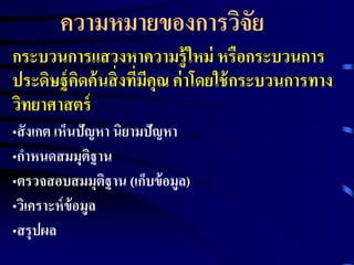ความหมายของการวิจัย 
กระบวนการแสวงหาความรู้ใหม่ หรือกระบวนการ 
ประดิษฐ์คิดค้นสิ่งที่มีคุณ ค่าโดยใช้กระบวนการทาง 
วิทยาศาสตร์ 
•สังเกต เห็นปัญหา นิยามปัญหา 
•กาหนดสมมุติฐาน 
•ตรวจสอบสมมุติฐาน (เก็บข้อมูล) 
•วิเคราะห์ข้อมูล 
•สรุปผล 
 