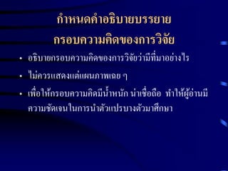 กาหนดคาอธิบายบรรยาย 
กรอบความคิดของการวิจัย 
• อธิบายกรอบความคิดของการวิจัยว่ามีที่มาอย่างไร 
• ไม่ควรแสดงแต่แผนภาพเฉย ๆ 
• เพื่อให้กรอบความคิดมีน้า หนัก น่าเชื่อถือ ทา ให้ผู้อ่านมี 
ความชัดเจนในการนา ตัวแปรบางตัวมาศึกษา 
 
