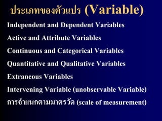 ประเภทของตัวแปร (Variable) 
Independent and Dependent Variables 
Active and Attribute Variables 
Continuous and Categorical Variables 
Quantitative and Qualitative Variables 
Extraneous Variables 
Intervening Variable (unobservable Variable) 
การจาแนกตามมาตรวัด (scale of measurement) 
 