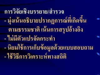 การวิจัยเชิงบรรยาย/สารวจ 
- มุ่งเน้นอธิบายปรากฏการณ์ที่เกิดข้นึ 
ตามธรรมชาติ เน้นการสรุปอ้างอิง 
- ไม่มีตัวแปรจัดกระทา 
- นิยมใช้การเก็บข้อมูลด้วยแบบสอบถาม 
- ใช้วิธีการวิเคราะห์ทางสถิติ 
 