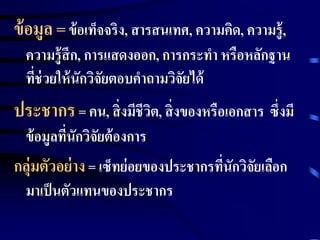 ข้อมูล = ข้อเท็จจริง, สารสนเทศ, ความคิด, ความรู้, 
ความรู้สึก, การแสดงออก, การกระทา หรือหลักฐาน 
ที่ช่วยให้นักวิจัยตอบคาถามวิจัยได้ 
ประชากร = คน, สิ่งมีชีวิต, สิ่งของหรือเอกสาร ซึ่งมี 
ข้อมูลที่นักวิจัยต้องการ 
กลุ่มตัวอย่าง = เซ็ทย่อยของประชากรที่นักวิจัยเลือก 
มาเป็นตัวแทนของประชากร 
 