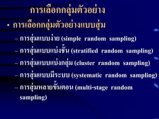 การเลือกกลุ่มตัวอย่าง 
• การเลือกกลุ่มตัวอย่างแบบสุ่ม 
– การสุ่มแบบง่าย (simple random sampling) 
– การสุ่มแบบแบ่งชั้น (stratified random sampling) 
– การสุ่มแบบแบ่งกลุ่ม (cluster random sampling) 
– การสุ่มแบบมีระบบ (systematic random sampling) 
– การสุ่มหลายขั้นตอน (multi-stage random 
sampling) 
 