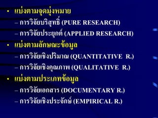 • แบ่งตามจุดมุ่งหมาย 
– การวิจัยบริสุทธ์ิ(PURE RESEARCH) 
– การวิจัยประยุกต์(APPLIED RESEARCH) 
• แบ่งตามลักษณะข้อมูล 
– การวิจัยเชิงปริมาณ (QUANTITATIVE R.) 
– การวิจัยเชิงคุณภาพ (QUALITATIVE R.) 
• แบ่งตามประเภทข้อมูล 
– การวิจัยเอกสาร (DOCUMENTARY R.) 
– การวิจัยเชิงประจักษ์(EMPIRICAL R.) 
 