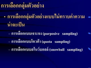 การเลือกกลุ่มตัวอย่าง 
• การเลือกกลุ่มตัวอย่างแบบไม่ทราบค่าความ 
น่าจะเป็น 
– การเลือกแบบเจาะจง (purposive sampling) 
– การเลือกแบบโควต้า (quota sampling) 
– การเลือกแบบสโนว์บอลล์(snowball sampling) 
 