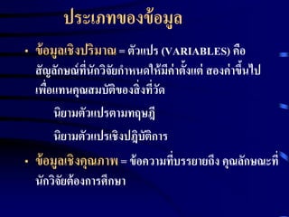 ประเภทของข้อมูล 
• ข้อมูลเชิงปริมาณ = ตัวแปร (VARIABLES) คือ 
สัญลักษณ์ทนีั่กวิจัยกา หนดให้มีค่าตั้งแต่สองค่าขึ้นไป 
เพื่อแทนคุณสมบัติของสิ่งที่วัด 
นิยามตัวแปรตามทฤษฎี 
นิยามตัวแปรเชิงปฎิบัติการ 
• ข้อมูลเชิงคุณภาพ = ข้อความที่บรรยายถึง คุณลักษณะที่ 
นักวิจัยต้องการศึกษา 
 