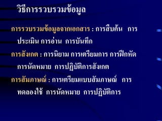 วิธีการรวบรวมข้อมูล 
การรวบรวมข้อมูลจากเอกสาร : การสืบค้น การ 
ประเมิน การอ่าน การบันทึก 
การสังเกต : การนิยาม การเตรียมการ การฝึกหัด 
การนัดหมาย การปฏิบัติการสังเกต 
การสัมภาษณ์ : การเตรียมแบบสัมภาษณ์ การ 
ทดลองใช้ การนัดหมาย การปฏิบัติการ 
 