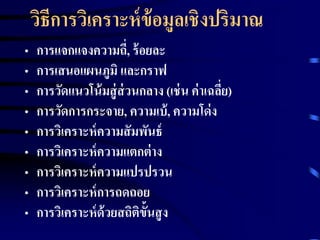 วิธีการวิเคราะห์ข้อมูลเชิงปริมาณ 
• การแจกแจงความถี่, ร้อยละ 
• การเสนอแผนภูมิ และกราฟ 
• การวัดแนวโน้มสู่ส่วนกลาง (เช่น ค่าเฉลยี่) 
• การวัดการกระจาย, ความเบ้, ความโด่ง 
• การวิเคราะห์ความสัมพันธ์ 
• การวิเคราะห์ความแตกต่าง 
• การวิเคราะห์ความแปรปรวน 
• การวิเคราะห์การถดถอย 
• การวิเคราะห์ด้วยสถิติขั้นสูง 
 