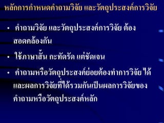 หลักการกาหนดคาถามวิจัย และวัตถุประสงค์การวิจัย 
• คาถามวิจัย และวัตถุประสงค์การวิจัย ต้อง 
สอดคล้องกัน 
• ใช้ภาษาสั้น กะทัดรัด แต่ชัดเจน 
• คาถามหรือวัตถุประสงค์ย่อยต้องทาการวิจัย ได้ 
และผลการวิจัยที่ได้รวมกันเป็นผลการวิจัยของ 
คาถามหรือวัตถุประสงค์หลัก 
 