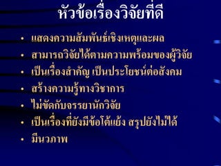 หัวข้อเรื่องวิจัยที่ดี 
• แสดงความสัมพันธ์เชิงเหตุและผล 
• สามารถวิจัยได้ตามความพร้อมของผู้วิจัย 
• เป็นเรื่องสาคัญ เป็นประโยชน์ต่อสังคม 
• สร้างความรู้ทางวิชาการ 
• ไม่ขัดกับจรรยานักวิจัย 
• เป็นเรื่องที่ยังมีข้อโต้แย้ง สรุปยังไม่ได้ 
• มีนวภาพ 
 