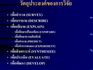 วัตถุประสงค์ของการวิจัย 
• เพื่อสารวจ (SURVEY) 
• เพื่อบรรยาย (DESCRIBE) 
• เพื่ออธิบาย (EXPLAIN) 
– เพื่อศึกษาเปรียบเทียบ (COMPARE) 
– เพื่อศึกษาความสัมพันธ์ 
– เพื่อทานาย (PREDICT) 
– เพื่อทาการทดลอง (EXPERIMENT) 
• เพื่อสังเคราะห์(SYNTHESIZE) 
• เพื่อประเมิน (EVALUATE) 
• เพื่อพัฒนา (DEVELOP) 
 