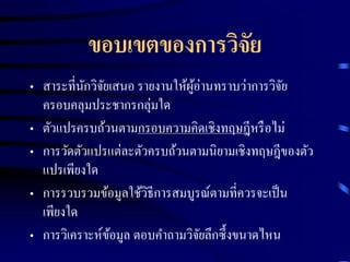 ขอบเขตของการวิจัย 
• สาระที่นักวิจัยเสนอ รายงานให้ผู้อ่านทราบว่าการวิจัย 
ครอบคลุมประชากรกลุ่มใด 
• ตัวแปรครบถ้วนตามกรอบความคิดเชิงทฤษฎีหรือไม่ 
• การวัดตัวแปรแต่ละตัวครบถ้วนตามนิยามเชิงทฤษฎีของตัว 
แปรเพียงใด 
• การรวบรวมข้อมูลใช้วิธีการสมบูรณ์ตามที่ควรจะเป็น 
เพียงใด 
• การวิเคราะห์ข้อมูล ตอบคา ถามวิจัยลึกซึ้งขนาดไหน 
 