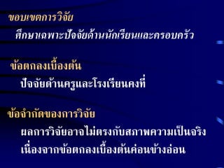 ขอบเขตการวิจัย 
ศึกษาเฉพาะปัจจัยด้านนักเรียนและครอบครัว 
ข้อตกลงเบื้องต้น 
ปัจจัยด้านครูและโรงเรียนคงที่ 
ข้อจากัดของการวิจัย 
ผลการวิจัยอาจไม่ตรงกับสภาพความเป็นจริง 
เนื่องจากข้อตกลงเบื้องต้นค่อนข้างอ่อน 
 