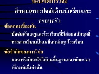 ขอบเขตการวิจัย 
ศึกษาเฉพาะปัจจัยด้านนักเรียนและ 
ครอบครัว 
ข้อตกลงเบื้องต้น 
ปัจจัยด้านครูและโรงเรียนที่มีต่อผลสัมฤทธิ์ 
ทางการเรียนเป็นเหมือนกันทุกโรงเรียน 
ข้อจากัดของการวิจัย 
ผลการวิจัยจะใช้ได้บนพื้นฐานของข้อตกลง 
เบื้องต้นนี้เท่านนั้ 
 