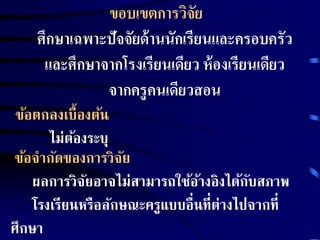 ขอบเขตการวิจัย 
ศึกษาเฉพาะปัจจัยด้านนักเรียนและครอบครัว 
และศึกษาจากโรงเรียนเดียว ห้องเรียนเดียว 
จากครูคนเดียวสอน 
ข้อตกลงเบื้องต้น 
ไม่ต้องระบุ 
ข้อจากัดของการวิจัย 
ผลการวิจัยอาจไม่สามารถใช้อ้างอิงได้กับสภาพ 
โรงเรียนหรือลักษณะครูแบบอื่นที่ต่างไปจากที่ 
ศึกษา 
 