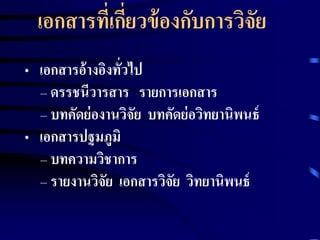 เอกสารที่เกี่ยวข้องกับการวิจัย 
• เอกสารอ้างอิงทั่วไป 
– ดรรชนีวารสาร รายการเอกสาร 
– บทคัดย่องานวิจัย บทคัดย่อวิทยานิพนธ์ 
• เอกสารปฐมภูมิ 
– บทความวิชาการ 
– รายงานวิจัย เอกสารวิจัย วิทยานิพนธ์ 
 