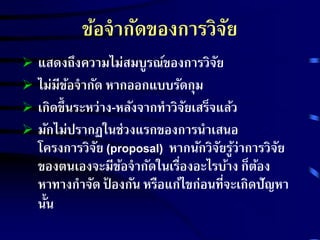 ข้อจากัดของการวิจัย 
 แสดงถึงความไม่สมบูรณ์ของการวิจัย 
 ไม่มีข้อจากัด หากออกแบบรัดกุม 
 เกิดขึ้นระหว่าง-หลังจากทาวิจัยเสร็จแล้ว 
 มักไม่ปรากฏในช่วงแรกของการนา เสนอ 
โครงการวิจัย (proposal) หากนักวิจัยรู้ว่าการวิจัย 
ของตนเองจะมีข้อจากัดในเรื่องอะไรบ้าง ก็ต้อง 
หาทางกาจัด ป้องกัน หรือแก้ไขก่อนที่จะเกิดปัญหา 
นั้น 
 