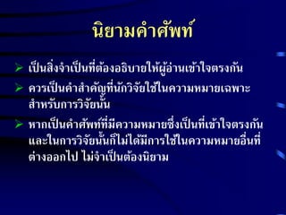 นิยามคาศัพท์ 
 เป็นสิ่งจาเป็นที่ต้องอธิบายให้ผู้อ่านเข้าใจตรงกัน 
 ควรเป็นคาสา คัญที่นักวิจัยใช้ในความหมายเฉพาะ 
สาหรับการวิจัยนั้น 
 หากเป็นคาศัพท์ที่มีความหมายซึ่งเป็นที่เข้าใจตรงกัน 
และในการวิจัยนั้นก็ไม่ได้มีการใช้ในความหมายอื่นที่ 
ต่างออกไป ไม่จาเป็นต้องนิยาม 
 