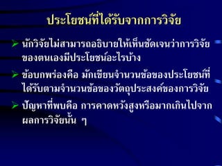 ประโยชน์ที่ได้รับจากการวิจัย 
 นักวิจัยไม่สามารถอธิบายให้เห็นชัดเจนว่าการวิจัย 
ของตนเองมีประโยชน์อะไรบ้าง 
 ข้อบกพร่องคือ มักเขียนจานวนข้อของประโยชน์ที่ 
ได้รับตามจานวนข้อของวัตถุประสงค์ของการวิจัย 
 ปัญหาที่พบคือ การคาดหวังสูงหรือมากเกินไปจาก 
ผลการวิจัยนั้น ๆ 
 