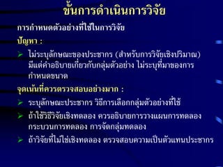 ขั้นการดาเนินการวิจัย 
การกา หนดตัวอย่างที่ใช้ในการวิจัย 
ปัญหา : 
 ไม่ระบุลักษณะของประชากร (สา หรับการวิจัยเชิงปริมาณ) 
มีแต่คา อธิบายเกี่ยวกับกลุ่มตัวอย่าง ไม่ระบุที่มาของการ 
กาหนดขนาด 
จุดเน้นที่ควรตรวจสอบอย่างมาก : 
 ระบุลักษณะประชากร วิธีการเลือกกลุ่มตัวอย่างที่ใช้ 
 ถ้าใช้วิธีวิจัยเชิงทดลอง ควรอธิบายการวางแผนการทดลอง 
กระบวนการทดลอง การจัดกลุ่มทดลอง 
 ถ้าวิจัยที่ไม่ใช่เชิงทดลอง ตรวจสอบความเป็นตัวแทนประชากร 
 