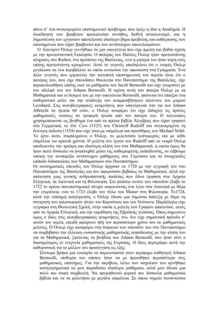 πάνω σ’ ένα συγκεκριμένο επιστημονικό πρόβλημα, που όριζε η ίδια η Ακαδημία. Η διεκδίκηση των βραβείων προκαλούσε συνήθως διεθνή ανταγωνισμό, και η δημοσίευση των εργασιών αποτελούσε ιδιαίτερο βήμα προβολής και καθιέρωσης των επιστημόνων που είχαν βραβευτεί και των αντίστοιχων αποτελεσμάτων. 
Ο Λέοναρντ Όυλερ γεννήθηκε σε μια οικογένεια που είχε άμεση και βαθιά σχέση με την προτεσταντική Εκκλησία. Ο πατέρας του Παύλος Όυλερ ήταν προτεστάντης κληρικός στο Riehen, ένα προάστιο της Βασιλείας, ενώ η μητέρα του ήταν κόρη ενός επίσης προτεστάντη ιερωμένου. Αυτό το γεγονός υποδηλώνει ότι o νεαρός Όυλερ μεγάλωσε σε ένα περιβάλλον το οποίο ευνοούσε την αφοσίωση στα Γράμματα. Ένα άλλο γεγονός που ερμηνεύει την κατοπινή επιστημονική του πορεία είναι ότι ο πατέρας του, που είχε σπουδάσει Θεολογία στο Πανεπιστήμιο της Βασιλείας, είχε παρακολουθήσει επίσης εκεί τα μαθήματα του Jacob Bernoulli και είχε γνωριστεί με τον αδελφό του τον Johann Bernoulli. Η σχέση αυτή του πατέρα Όυλερ με τα Μαθηματικά και οι δεσμοί του με την οικογένεια Bernoulli, φαίνεται ότι έπαιξαν ένα καθοριστικό ρόλο για την ανάδειξη του αναμφισβήτητου ταλέντου του μικρού Leonhard. Στις αυτοβιογραφικές αναμνήσεις που υπαγόρευσε στο γιο του Johann Albrecht σε ηλικία 60 ετών, ο Όυλερ αναφέρει ότι είχε διδαχτεί τις πρώτες μαθηματικές γνώσεις σε τρυφερή ηλικία από τον πατέρα του. Ο τελευταίος χρησιμοποιούσε ως βοήθημα ένα από τα πρώτα βιβλία Άλγεβρας που είχαν γραφτεί στα Γερμανικά, το Die Coss (1525) του Christoff Rudolff και συγκεκριμένα τη δεύτερη έκδοση (1554) που είχε γίνει με επιμέλεια και προσθήκες του Michael Stifel. Το έργο αυτό, συμπληρώνει ο Όυλερ, το μελετούσα λεπτομερώς και με κάθε επιμέλεια για αρκετά χρόνια. Η μελέτη του έργου του Rudolff από το νεαρό Όυλερ αποδεικνύει την πρώιμη και ιδιαίτερη κλίση του στα Μαθηματικά, η οποία όμως θα ήταν πολύ δύσκολο να αναπτυχθεί μέσω της καθιερωμένης εκπαίδευσης, αν λάβουμε υπόψη την ανυπαρξία αντίστοιχου μαθήματος στο Γυμνάσιο και το στοιχειώδες επίπεδο διδασκαλίας των Μαθηματικών στο Πανεπιστήμιο. 
Οι συστηματικές σπουδές του Όυλερ άρχισαν το 1720 με την εγγραφή του στο Πανεπιστήμιο της Βασιλείας και δεν αφορούσαν βεβαίως τα Μαθηματικά, αλλά την απόκτηση μιας γενικής ανθρωπιστικής παιδείας που έδινε έμφαση στα Αρχαία Ελληνικά, τα Λατινικά και τη Φιλοσοφία. Στο πλαίσιο αυτών των σπουδών έλαβε το 1722 το πρώτο πανεπιστημιακό πτυχίο εκφωνώντας ένα λόγο στα Λατινικά με θέμα την εγκράτεια, ενώ το 1723 έλαβε τον τίτλο του Master στη Φιλοσοφία. Το1724, κατά την επίσημη αναγόρευση, ο Όυλερ έδωσε μια δημόσια διάλεξη με θέμα τη σύγκριση των φιλοσοφικών ιδεών του Καρτέσιου και του Νεύτωνα. Παράλληλα είχε εγγραφεί στη Θεολογική Σχολή, στην οποία η μελέτη των Γραφών απαιτούσε, εκτός από τα Αρχαία Ελληνικά, και την εκμάθηση της Εβραϊκής γλώσσας. Όπως σημειώνει όμως ο ίδιος στις αυτοβιογραφικές αναμνήσεις του, δεν είχε σημαντική πρόοδο σ’ αυτόν τον τομέα, επειδή αφιέρωνε ήδη τον περισσότερο χρόνο του σε μαθηματικές μελέτες. Ο Όυλερ είχε καταφέρει στη διάρκεια των σπουδών του στο Πανεπιστήμιο να συμβιβάσει την έλλειψη ουσιαστικής μαθηματικής εκπαίδευσης με την κλίση του για τα Μαθηματικά, ζητώντας τη βοήθεια του Johann Bernoulli, που ήταν τότε ο διασημότερος εν ενεργεία μαθηματικός της Ευρώπης. Ο ίδιος περιγράφει αυτή την καθοριστική για το μέλλον του προσέγγιση ως εξής: 
Σύντομα βρήκα μια ευκαιρία να παρουσιαστώ στον περίφημο καθηγητή Johann Bernoulli, επιθυμία του οποίου ήταν να με προωθήσει περισσότερο στις μαθηματικές επιστήμες. Για την ακρίβεια, λόγω των ασχολιών του αρνήθηκε κατηγορηματικά να μου παραδώσει ιδιαίτερα μαθήματα, αλλά μου έδωσε μια πολύ πιο σοφή συμβουλή. Να προμηθευτώ μερικά πιο δύσκολα μαθηματικά βιβλία και να τα μελετήσω με μεγάλη επιμέλεια. Σε όποιο σημείο συναντούσα  
