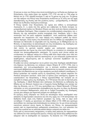 Η ζωή και το έργο του Όυλερ είναι στενά συνδεδεμένα με τη Ρωσία και ιδιαίτερα την Πετρούπολη, στην οποία έζησε την περίοδο 1727–1741 και από το 1766 μέχρι το θάνατό του το 1783, δηλαδή συνολικά 31 από τα 76 χρόνια της ζωής του. Τα χρόνια των δύο αφίξεων του Όυλερ στην Πετρούπολη συνδέονται με το τέλος και την αρχή διακυβέρνησης της Ρωσίας από δύο μεγάλους ηγέτες – μεταρρυθμιστές, το Μεγάλο Πέτρο και τη Μεγάλη Αικατερίνη αντίστοιχα. 
Ο Όυλερ έφτασε στην Πετρούπολη την ημέρα που πέθανε η αυτοκράτειρα Αικατερίνη Α΄, η οποία στα δύο χρόνια που κυβέρνησε τη Ρωσία συνέχισε τα μεταρρυθμιστικά σχέδια του Μεγάλου Πέτρου και ήταν αυτή που ίδρυσε ουσιαστικά την Ακαδημία Επιστημών. Όπως αναφέρει στις αυτοβιογραφικές αναμνήσεις του, ο θάνατός της είχε προκαλέσει μεγάλη αναταραχή στην Ακαδημία, αλλά ο ίδιος συνάντησε εκεί ένα πολύ ευχάριστο περιβάλλον. Αυτό οφείλονταν βέβαια στην παρουσία των συμπολιτών του, στην ύπαρξη ενός σταθερού μισθού και άλλων υλικών παροχών, αλλά κυρίως στη δυνατότητα που του δόθηκε (με παρέμβαση των Hermann και Bernoulli) να ασχοληθεί αντί της Ιατρικής με τα Μαθηματικά και τη Φυσική, να παρουσιάζει τα αποτελέσματά του στις συνεδριάσεις της Ακαδημίας και να τα δημοσιεύσει στα Πρακτικά που εξέδιδε η τελευταία. 
Από εκείνη τη χρονική περίοδο αρχίζει μια εκπληκτική επιστημονική παραγωγικότητα που όμοια της είναι πολύ δύσκολο να εντοπιστεί σε ολόκληρη την ιστορία των φυσικομαθηματικών επιστημών. Το γεγονός αυτό γίνεται ακόμη πιο εντυπωσιακό, αν λάβουμε υπόψη ότι ο Όυλερ κάθε άλλο παρά ανήκε στον τύπο του επιστήμονα που εργάζεται απόλυτα αφοσιωμένος σε μια κατηγορία εξειδικευμένων προβλημάτων, απομονωμένος από το ευρύτερο κοινωνικό περιβάλλον και τις πολιτικές εξελίξεις. 
Οι φόβοι των ξένων επιστημόνων για το μέλλον τους στην Ακαδημία επαληθεύτηκαν στη διάρκεια της βασιλείας του ανήλικου τσάρου Πέτρου Β΄ (1727–1730), όταν η επικράτηση των αντι-μεταρρυθμιστών και η πολιτική αστάθεια προκάλεσαν οικονομική αβεβαιότητα και ανασφάλεια. Αξιοποιώντας τις ιατρικές γνώσεις που είχε αποκτήσει στη Βασιλεία και για να έχει προφανώς μια πηγή σταθερού εισοδήματος, ο Όυλερ εργάστηκε την περίοδο εκείνη ως αξιωματικός στην ιατρική υπηρεσία του Ρωσικού πολεμικού ναυτικού. Αλλά όταν οι πρώτοι ξένοι επιστήμονες άρχισαν να εγκαταλείπουν την Πετρούπολη, ο Όυλερ εκμεταλλεύθηκε την ευκαιρία για να εξελιχθεί σε πλήρες μέλος της Ακαδημίας. Το 1730 έφυγαν δύο από τα ιδρυτικά μέλη της Ακαδημίας, ο Jakob Hermann (που επέστρεψε στη Βασιλεία ως καθηγητής της Ηθικής και του Φυσικού Δικαίου) και ο Γερμανός Georg Bulfinger που κατείχε την έδρα της Φυσικής, ενώ το 1733 τους ακολούθησε και ο Daniel Bernoulli. Ο Όυλερ επιλέχτηκε να τους αντικαταστήσει αναλαμβάνοντας όχι μόνο τις έδρες της Φυσικής και των ανώτερων Μαθηματικών, αλλά και το Τμήμα Γεωγραφίας της Ακαδημίας, γεγονός που επέφερε μία σημαντική αύξηση των αποδοχών του. 
Οι εξελίξεις αυτές οδήγησαν τον 26ετή και πολυάσχολο πλέον ακαδημαϊκό στην απόφαση να δημιουργήσει οικογένεια και έτσι στις αρχές του 1734 παντρεύτηκε την Katharina Gsell, κόρη ενός Ελβετού ζωγράφου της αυλής. Από το γάμο αυτό γεννήθηκαν 13 παιδιά, με πρωτότοκο τον Johann Albert (1734–1800) που αργότερα ακολούθησε την επιστημονική σταδιοδρομία του πατέρα του. Σε μια τέτοια πολυμελή οικογένεια κατανοεί κανείς άμεσα τη δήλωση του Όυλερ, ότι πραγματοποίησε μερικές από τις σημαντικότερες μαθηματικές ανακαλύψεις του, ενώ κρατούσε ένα μωρό στην αγκαλιά και τα υπόλοιπα παιδιά έπαιζαν ανάμεσα στα πόδια του. 
Εκτός από τις οικογενειακές υποχρεώσεις, οι οποίες όπως φαίνεται, δεν παρεμπόδιζαν την επίδοσή του στην επιστημονική έρευνα, ο Όυλερ είχε πολλά άλλα καθήκοντα που απέρρεαν από τα ακαδημαϊκά του αξιώματα. Τη δεκαετία του 1730 ασχολήθηκε  