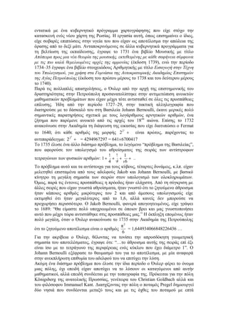 εντατικά με ένα κυβερνητικό πρόγραμμα χαρτογράφησης που είχε στόχο την 
κατασκευή ενός νέου χάρτη της Ρωσίας. Η εργασία αυτή, όπως επισημαίνει ο ίδιος, 
είχε σοβαρές επιπτώσεις στην υγεία του που είχαν ως αποτέλεσμα την απώλεια της 
όρασης από το δεξί μάτι. Ανταποκρινόμενος σε άλλα κυβερνητικά προγράμματα για 
τη βελτίωση της εκπαίδευσης, έγραψε το 1731 ένα βιβλίο Μουσικής με τίτλο 
Απόπειρα προς μια νέα θεωρία της μουσικής, εκτεθειμένης με κάθε σαφήνεια σύμφωνα 
με τις πιο καλά θεμελιωμένες αρχές της αρμονίας (έκδοση 1739), ενώ την περίοδο 
1734–35 έγραψε ένα βιβλίο στοιχειώδους Αριθμητικής με τίτλο Εισαγωγή στην Τέχνη 
του Υπολογισμού, για χρήση στα Γυμνάσια της Αυτοκρατορικής Ακαδημίας Επιστημών 
της Αγίας Πετρούπολης (έκδοση του πρώτου μέρους το 1738 και του δεύτερου μέρους 
το 1740). 
Παρά τις πολλαπλές απασχολήσεις, ο Όυλερ από την αρχή της επιστημονικής του 
δραστηριότητας στην Πετρούπολη προσανατολίστηκε στην αντιμετώπιση ανοικτών 
μαθηματικών προβλημάτων που είχαν μέχρι τότε αντισταθεί σε όλες τις προσπάθειες 
επίλυσης. Ήδη από την περίοδο 1727–29, στην τακτική αλληλογραφία που 
διατηρούσε με το δάσκαλό του στη Βασιλεία Johann Bernoulli, έκανε μερικές πολύ 
σημαντικές παρατηρήσεις σχετικά με τους λογάριθμους αρνητικών αριθμών, ένα 
ζήτημα που παρέμενε ανοικτό από τις αρχές του 18ου αιώνα. Επίσης το 1732 
ανακοίνωσε στην Ακαδημία τη διάψευση της εικασίας που είχε διατυπώσει ο Fermat 
το 1640, ότι κάθε αριθμός της μορφής 2 1 2 είναι πρώτος, παρέχοντας το 
αντιπαράδειγμα: 2 1 
5 2 = 4294967297 = 641 6700417 
Το 1735 έλυσε ένα άλλο διάσημο πρόβλημα, το λεγόμενο “πρόβλημα της Βασιλείας”, 
που αφορούσε τον υπολογισμό του αθροίσματος της σειράς των αντίστροφων 
τετραγώνων των φυσικών αριθμών: ... 
16 
1 
9 
1 
4 
1 
1 
Το πρόβλημα αυτό και τα αντίστοιχα για τους κύβους, τέταρτες δυνάμεις, κ.λπ. είχαν 
μελετηθεί επισταμένα από τους αδελφούς Jakob και Johann Bernoulli, με βασικό 
κίνητρο τη μεγάλη σημασία των σειρών στον υπολογισμό των ολοκληρωμάτων. 
Όμως, παρά τις έντονες προσπάθειες η πρόοδος ήταν ελάχιστη. Από τη σύγκριση με 
άλλες σειρές που είχαν γνωστά αθροίσματα, ήταν γνωστό ότι το ζητούμενο άθροισμα 
ήταν κάποιος αριθμός μικρότερος του 2 και από άμεσους υπολογισμούς είχε 
εκτιμηθεί ότι ήταν μεγαλύτερος από το 1,6, αλλά κανείς δεν μπορούσε να 
προχωρήσει περισσότερο. Ο Jakob Bernoulli, φανερά απογοητευμένος, είχε γράψει 
το 1689: “Θα είμαστε πολύ υποχρεωμένοι σε όποιον βρει και μας γνωστοποιήσει 
αυτό που μέχρι τώρα αντιστάθηκε στις προσπάθειες μας.” Η έκπληξη επομένως ήταν 
πολύ μεγάλη, όταν ο Όυλερ ανακοίνωσε το 1735 στην Ακαδημία της Πετρούπολης 
ότι το ζητούμενο αποτέλεσμα είναι ο αριθμός 
6 
π 2 
= 1,644934066848226436 … 
Για την ακρίβεια ο Όυλερ, θέλοντας να τονίσει την απροσδόκητη γεωμετρική 
σημασία του αποτελέσματος, έγραψε ότι: “…το άθροισμα αυτής της σειράς επί έξι 
είναι ίσο με το τετράγωνο της περιφέρειας ενός κύκλου που έχει διάμετρο 1”. Ο 
Johann Bernoulli εξέφρασε το θαυμασμό του για το αποτέλεσμα, με μία αναφορά 
στην ανεκπλήρωτη επιθυμία του αδελφού του να επιτύχει την λύση. 
Ακόμη ένα διάσημο πρόβλημα που έλυσε την ίδια περίοδο ο Όυλερ φέρει το όνομα 
μιας πόλης, όχι επειδή είχαν αποτύχει να το λύσουν οι καταγόμενοι από αυτήν 
μαθηματικοί, αλλά επειδή συνδέεται με την τοπογραφία της. Πρόκειται για την πόλη 
Königsberg της ανατολικής Πρωσσίας, γενέτειρα του Christian Goldbach αλλά και 
του φιλόσοφου Immanuel Kant. Διασχίζοντας την πόλη ο ποταμός Pregel δημιουργεί 
δύο νησιά που συνδέονται μεταξύ τους και με τις όχθες του ποταμού με επτά 
 
