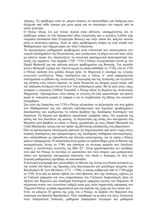 γέφυρες. Το πρόβλημα είναι αν μπορεί κάποιος να ακολουθήσει μια διαδρομή που διέρχεται από κάθε γέφυρα μία μόνο φορά και να επιστρέψει στο σημείο από το οποίο ξεκίνησε. 
Ο Όυλερ έδειξε ότι μια τέτοια πορεία είναι αδύνατη, επισημαίνοντας ότι το πρόβλημα ανήκει σε ένα διαφορετικό είδος γεωμετρίας που ο μεγάλος Leibniz είχε ονομάσει Geometria situs (Γεωμετρία θέσεως) και στην οποία δεν παίζουν κανένα ρόλο οι ποσοτικές σχέσεις. Αυτό το είδος προβλήματος ανήκει σε έναν κλάδο των Μαθηματικών που σήμερα φέρει τον τίτλο Τοπολογία. 
Τα προηγούμενα μαθηματικά προβλήματα είναι ενδεικτικά των επιτευγμάτων του νεαρού ακαδημαϊκού της Πετρούπολης, που εκτόξευσαν τη φήμη του στα ύψη, αλλά με κανένα τρόπο δεν απεικονίζουν τη συνολική επιστημονική δραστηριότητά του αυτής της περιόδου. Την περίοδο 1728– 1733 ο Όυλερ συνεργάστηκε στενά με τον Daniel Bernoulli για την επίλυση πολλών προβλημάτων της Φυσικής. Την περίοδο αυτή ο Bernoulli έγραψε την Υδροδυναμική (η οποία εκδόθηκε το 1738), ενώ το 1736 ο Όυλερ εξέδωσε ένα μεγάλο δίτομο έργο, τη Μηχανική ή επιστήμη της κίνησης αναλυτικά εκτεθειμένη. Όπως υποδηλώνει και ο τίτλος, σ’ αυτό εφαρμόζονται συστηματικά οι μέθοδοι της Αναλυτικής Γεωμετρίας και της Ανάλυσης για τη μελέτη της κίνησης ενός υλικού σημείου, το οποίο θεωρείται ως απείρως μικρό σώμα, υπό την επίδραση δυνάμεων στο κενό ή σ’ ένα ανθιστάμενο μέσο. Με το έργο αυτό, όπως αναφέρει ο ιστορικός Clifford Truesdell, ο Όυλερ έθεσε τα θεμέλια της Αναλυτικής Μηχανικής. Αξιοσημείωτο είναι επίσης το γεγονός ότι εδώ εμφανίστηκε για πρώτη φορά σε τυπωμένη μορφή το γράμμα e για το συμβολισμό της βάσης των φυσικών λογαρίθμων. 
Στα τέλη της δεκαετίας του 1730 ο Όυλερ αξιοποίησε τη δεξιοτεχνία του στη χρήση των Μαθηματικών για την επίλυση επιστημονικών και τεχνικών προβλημάτων, διεκδικώντας και κερδίζοντας τα ετήσια βραβεία της Ακαδημίας Επιστημών του Παρισιού. Τα θέματα των βραβείων αφορούσαν ζητήματα όπως, την ερμηνεία της φύσης και των ιδιοτήτων της φωτιάς, τη διερεύνηση της αιτίας των παλιρροιών στη θάλασσα (ένα βραβείο το οποίο ο Όυλερ μοιράστηκε με τους Daniel Bernoulli και Colin Maclaurin), ακόμη και τον τρόπο της βέλτιστης κατασκευής ενός βαρούλκου. 
Όλα τα προηγούμενα επιτεύγματα φαίνεται ότι δημιούργησαν από πολύ νωρίς στους λοιπούς επιστήμονες και αξιωματούχους της Ακαδημίας αισθήματα κατωτερότητας, που εκδηλώθηκαν με ζηλοφθονία και έλλειψη αναγνώρισης, για τα οποία ο Όυλερ μάλλον αδιαφορούσε. Η κατάσταση αυτή πρέπει να επιδεινώθηκε μετά το θάνατο της αυτοκράτειρας Άννας το 1740, και ιδιαίτερα τη σύντομη περίοδο που διετέλεσε τσάρος ο νεογέννητος συγγενής της Ιβάν ΣΤ΄. Είναι χαρακτηριστικό ότι ζητήθηκε τότε από τον Όυλερ να συντάξει το ωροσκόπιο του νέου τσάρου, μια μεσαιωνικού τύπου και προφανώς υποτιμητική απαίτηση, την οποία ο διάσημος σε όλη την Ευρώπη μαθηματικός αρνήθηκε να ικανοποιήσει. 
Η πολιτική αναταραχή που ακολούθησε το θάνατο της Άννας στη Ρωσία συνέπεσε με την άνοδο στο θρόνο της Πρωσίας ενός διανοούμενου και φιλόδοξου ηγεμόνα, του Φρειδερίκου Β΄ (του Μεγάλου, 1712 – 1786), ο οποίος κυβέρνησε από το 1740 μέχρι το 1786. Ένα από τα πρώτα σχέδια του νέου βασιλιά, που είχε ιδιαίτερες σχέσεις με τα Γαλλικά γράμματα και τους εκπροσώπους του Γαλλικού Διαφωτισμού, ήταν να ιδρύσει στο Βερολίνο μια Ακαδημία Επιστημών εφάμιλλη εκείνης του Παρισιού. Η σύμπτωση αυτών των γεγονότων υπήρξε αιτία μιας πολύ σημαντικής απόφασης του 33χρονου Όυλερ, η οποία σηματοδοτεί μια νέα περίοδο της ζωής και του έργου του. 
Έτσι, τα επόμενα 24 χρόνια της ζωής του ο Όυλερ, τα πέρασε στο Βερολίνο στα ανάκτορα του βασιλιά Φρειδερίκου. Τότε τυπώθηκαν τα μεγάλα του έργα: Εισαγωγή στην Απειροστική Ανάλυση, μαθήματα Διαφορικού Λογισμού και μαθήματα  