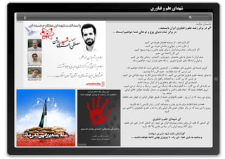 شهدای علم و فناوری 
دشمنان بدانند . 
اگر در برابر رشد علم و فناوری ایران بایستید ، 
در برابر تمام دنیای پوچ و توخالی شما خواهیم ایستاد ... 
اگر لازم باشد ، از سرمایه هایمان هزینه می کنیم . 
از مال و عمر و جوانی و جانمان هزینه می کنیم . 
اگر لازم باشد ، تمام مردم ایران را برای تولید دانش و ثروت بسیج کنیم ، 
این کار را انجام می دهیم . 
تمام ایران را تبدیل به علی محمدی ، شهریاری ، احمدی ، رضایی نژاد می کنیم . 
و ایران را به قله های علم و فناوری ، به قله های عزت و ثروت خواهیم رساند . 
انرژی هسته ای ، فناوری نانو ، هوافضا و ... کوچترین کارهایی است که انجام خواهیم داد . 
این درسی که شما خواندید ، جزوه اش را ما نوشتیم . 
ما موتور توسعه علم و فناوری طراحی می کنیم . ما کارخانه تبدیل فکر به ثروت طراحی می کنیم . 
هر نفسی که می کشید ، به انحطاط و افول تان نزدیک می شوید . 
اشتباه بزرگی کردید . رشد علم و فناوری را در ایران سرعت دادید . 
هر ثانیه ای که می گذرد ، ما کیلومترها به قله نزدیک می شویم . نزدیک و نزدیک تر می شویم . 
دیری نخواهد پایید که ، تمام علم و دانس و تکنولوژی در دستان توانمند جوانان خلاق ایرانی 
خواهد بود . 
روزی می رسد که در آن روز ، علم و تکنولوژی جدید از طریق جوانان ایرانی در جهان نشر خواهد 
یافت . 
همه ی دنیا ناچارند برای به روز بودن و پیشرفت کردن ، زبان فارسی را یاد بگیرید . 
روزی را می بینم که در برابر جوانان خوش فکر ایرانی زانو زده اید و علم و تکنولوژی را گدایی می 
کنید . 
ای شهدای علم و فناوری 
ای کسانی که قلب تان برای رشد و پیشرفت ایران می تپید ، ای کسانی که در خون تان غلتید 
برای آنکه پرچم ایران را در میادین علمی بالا نگه دارید . 
گوارایتان باشد شهد شیرین شهادت 
و بدانید به یاری خدا ، این راه ، تا پیروزی نهایی ادامه خواهد داشت .... 
Ð 
 