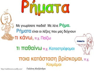Με γνωρίσατε παιδιά! Με λένε Ρήμα. 
Ρήματα είναι οι λέξεις που μας δείχνουν 
τι κάνω, π.χ. Παίζω 
τι παθαίνω π.χ. Καταστρέφομαι 
ποια κατάσταση βρίσκομαι. π.χ. 
Κοιμάμαι 
ΡΗΜΑΤΑ 
http://mathitoxwra.weebly.com/ Γαλάνη Αλεξάνδρα 
 