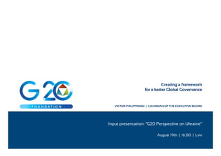 Creating a framework 
for a better Global Governance 
VICTOR PHILIPPENKO | CHAIRMAN OF THE EXECUTIVE BOARD 
Input presentation: “G20 Perspective on Ukraine” 
August 19th | 16:00 | Lviv 
 