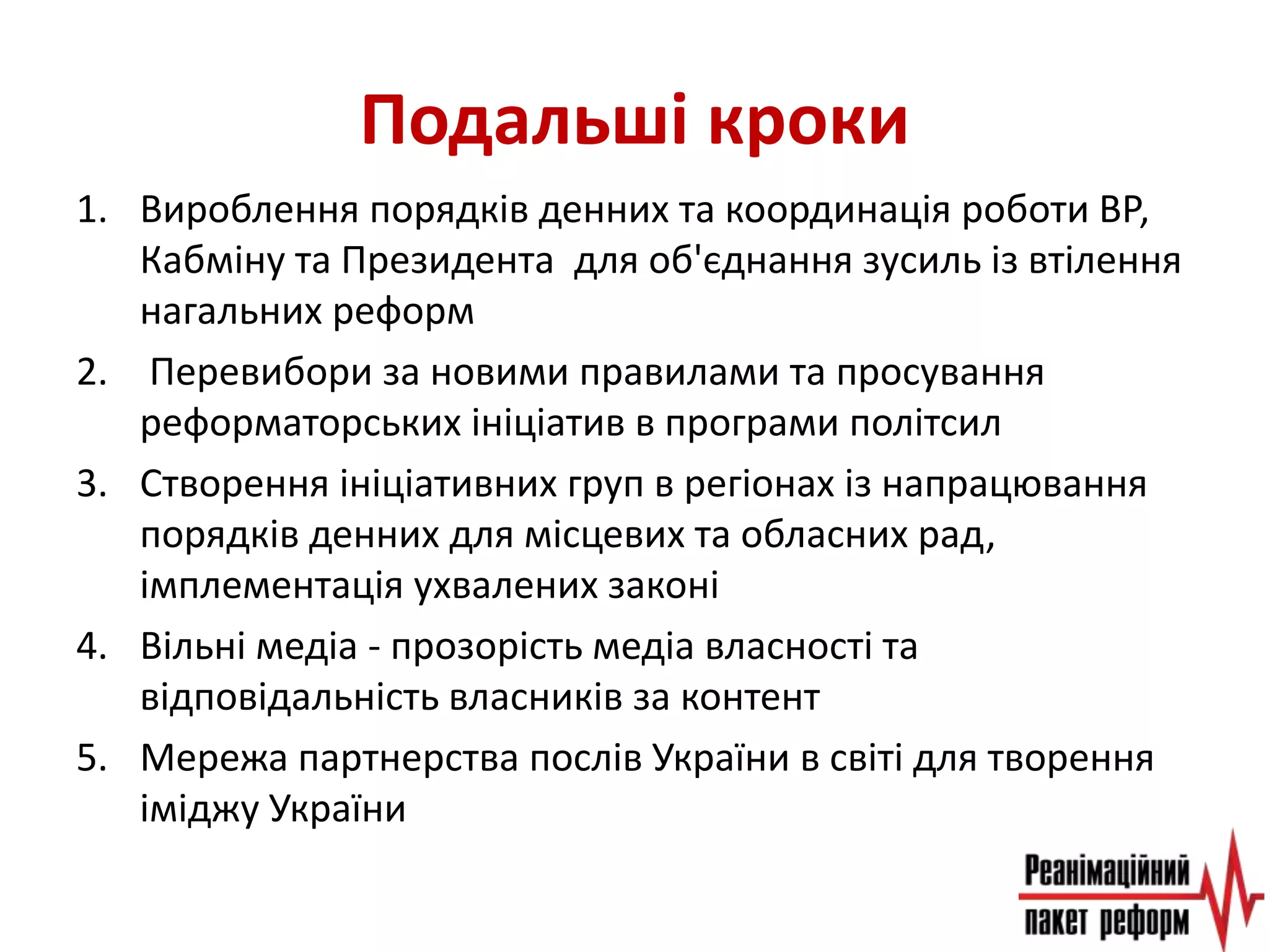 Подальші кроки
1. Вироблення порядків денних та координація роботи ВР,
Кабміну та Президента для об'єднання зусиль із втілення
нагальних реформ
2. Перевибори за новими правилами та просування
реформаторських ініціатив в програми політсил
3. Створення ініціативних груп в регіонах із напрацювання
порядків денних для місцевих та обласних рад,
імплементація ухвалених законі
4. Вільні медіа - прозорість медіа власності та
відповідальність власників за контент
5. Мережа партнерства послів України в світі для творення
іміджу України
 