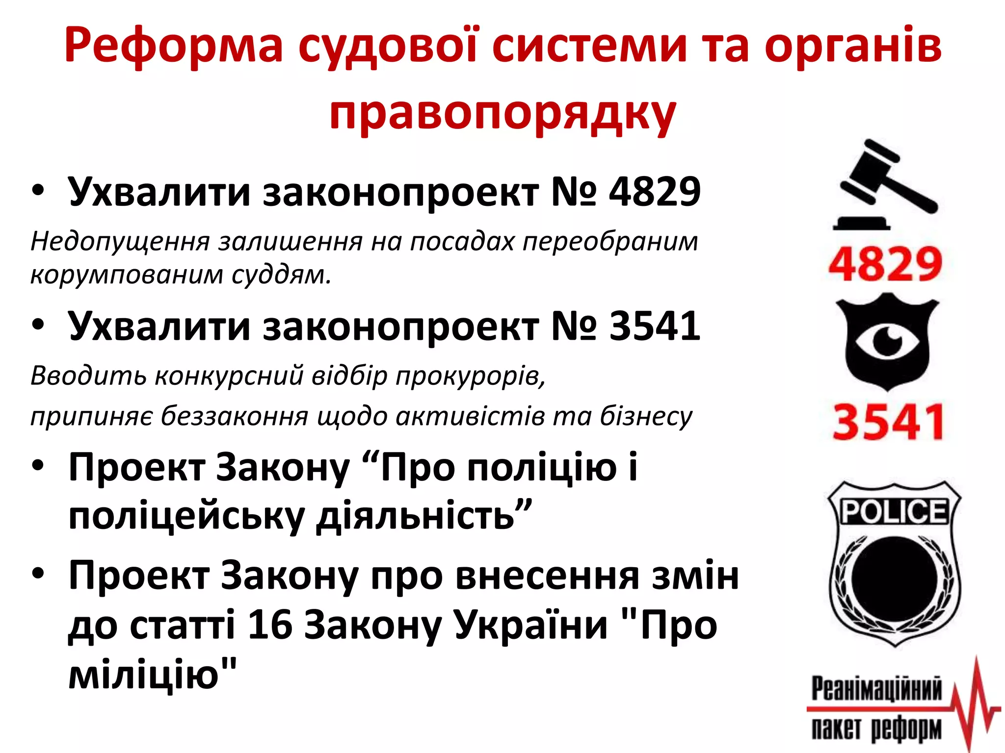 Реформа судової системи та органів
правопорядку
• Ухвалити законопроект № 4829
Недопущення залишення на посадах переобраним
корумпованим суддям.
• Ухвалити законопроект № 3541
Вводить конкурсний відбір прокурорів,
припиняє беззаконня щодо активістів та бізнесу
• Проект Закону “Про поліцію і
поліцейську діяльність”
• Проект Закону про внесення змін
до статті 16 Закону України "Про
міліцію"
 