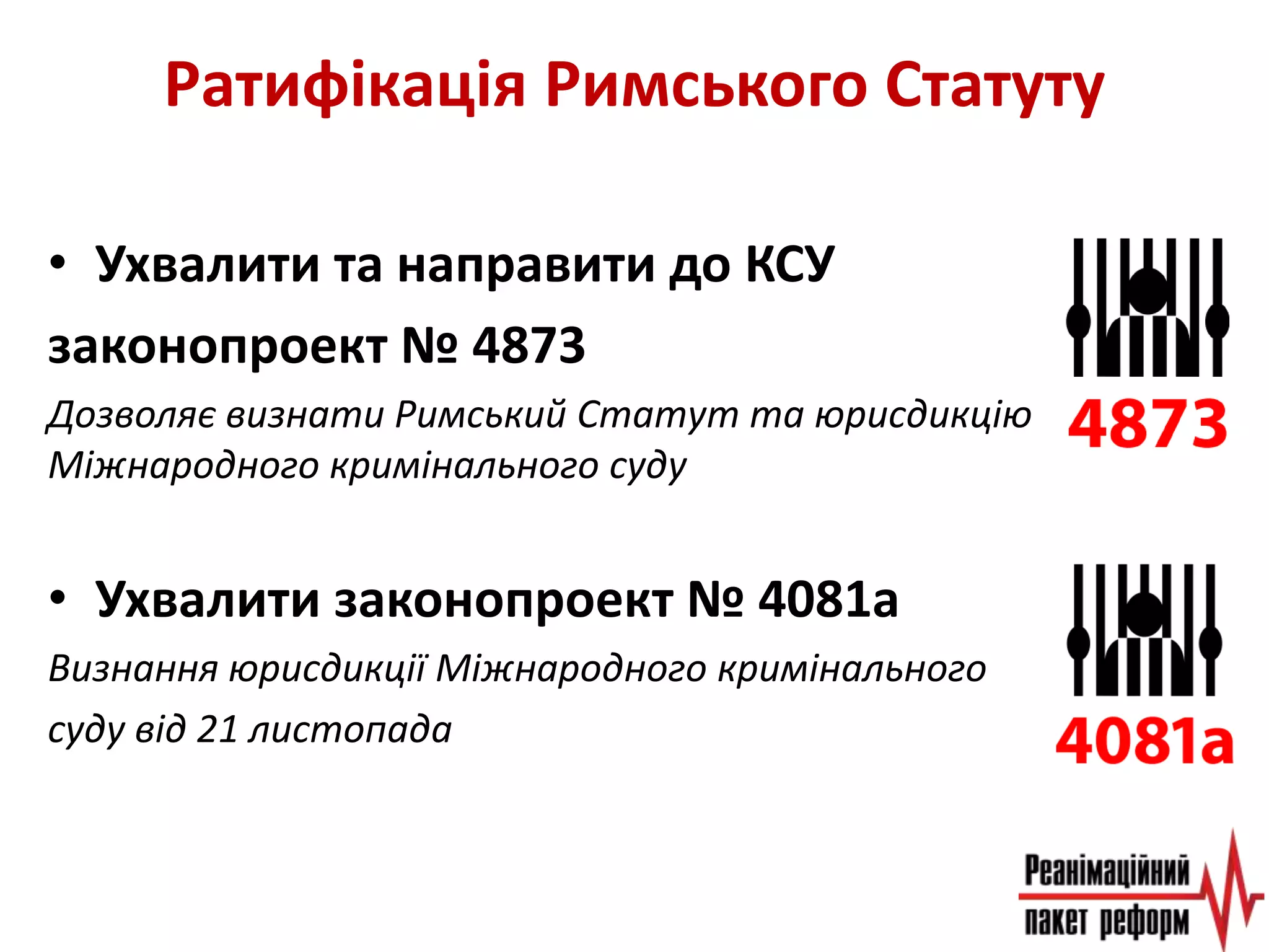 Ратифікація Римського Статуту
• Ухвалити та направити до КСУ
законопроект № 4873
Дозволяє визнати Римський Статут та юрисдикцію
Міжнародного кримінального суду
• Ухвалити законопроект № 4081а
Визнання юрисдикції Міжнародного кримінального
суду від 21 листопада
 