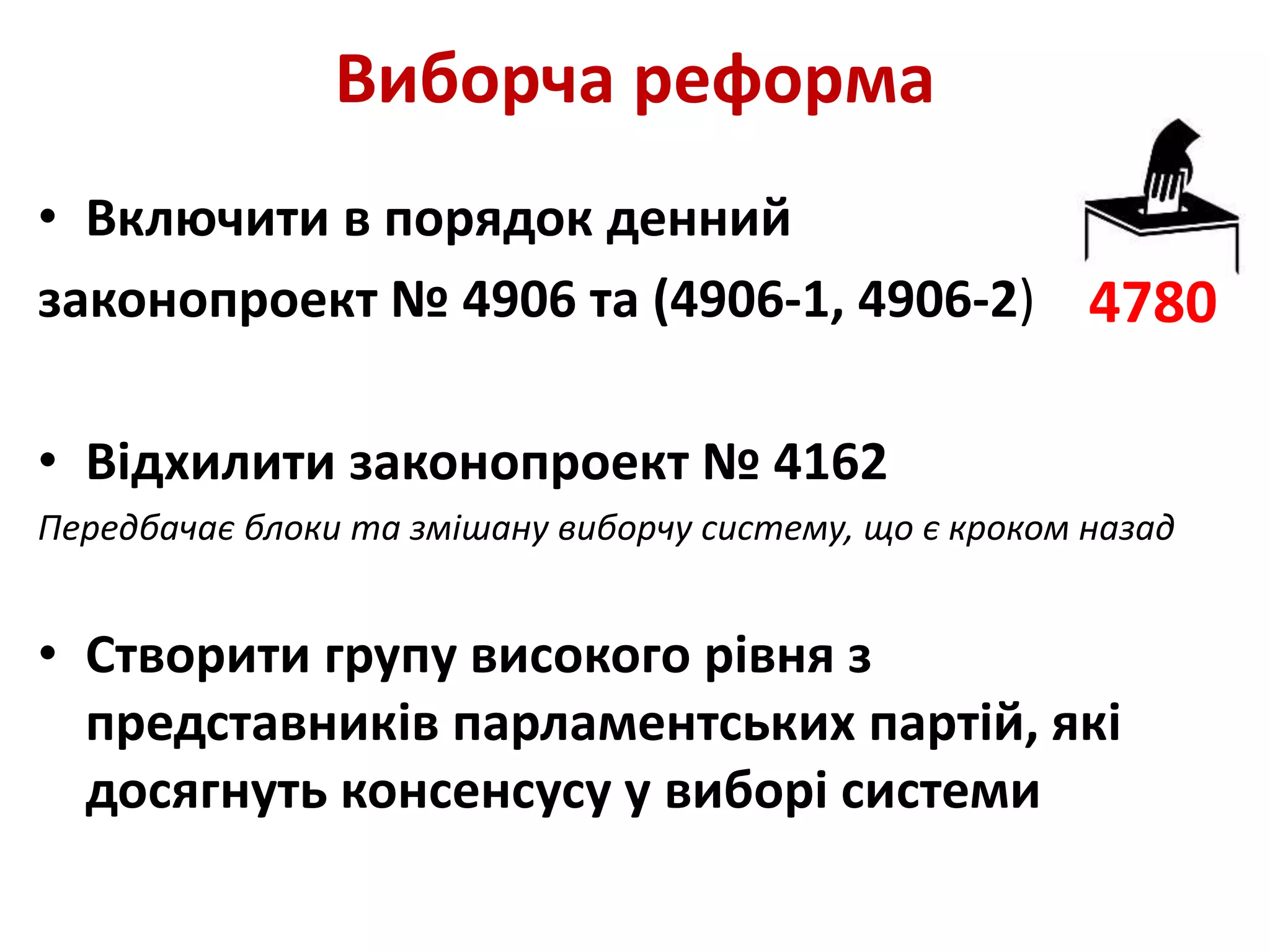 Виборча реформа
• Включити в порядок денний
законопроект № 4906 та (4906-1, 4906-2)
• Відхилити законопроект № 4162
Передбачає блоки та змішану виборчу систему, що є кроком назад
• Створити групу високого рівня з
представників парламентських партій, які
досягнуть консенсусу у виборі системи
4780
 
